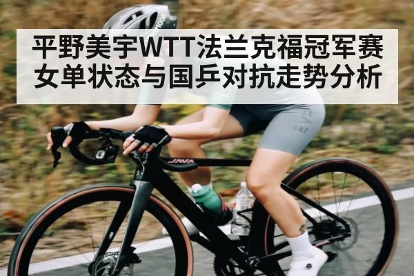 平野美宇WTT法兰克福冠军赛女单状态与国乒对抗走势分析