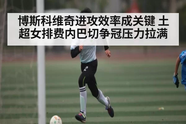 博斯科维奇进攻效率成关键 土超女排费内巴切争冠压力拉满